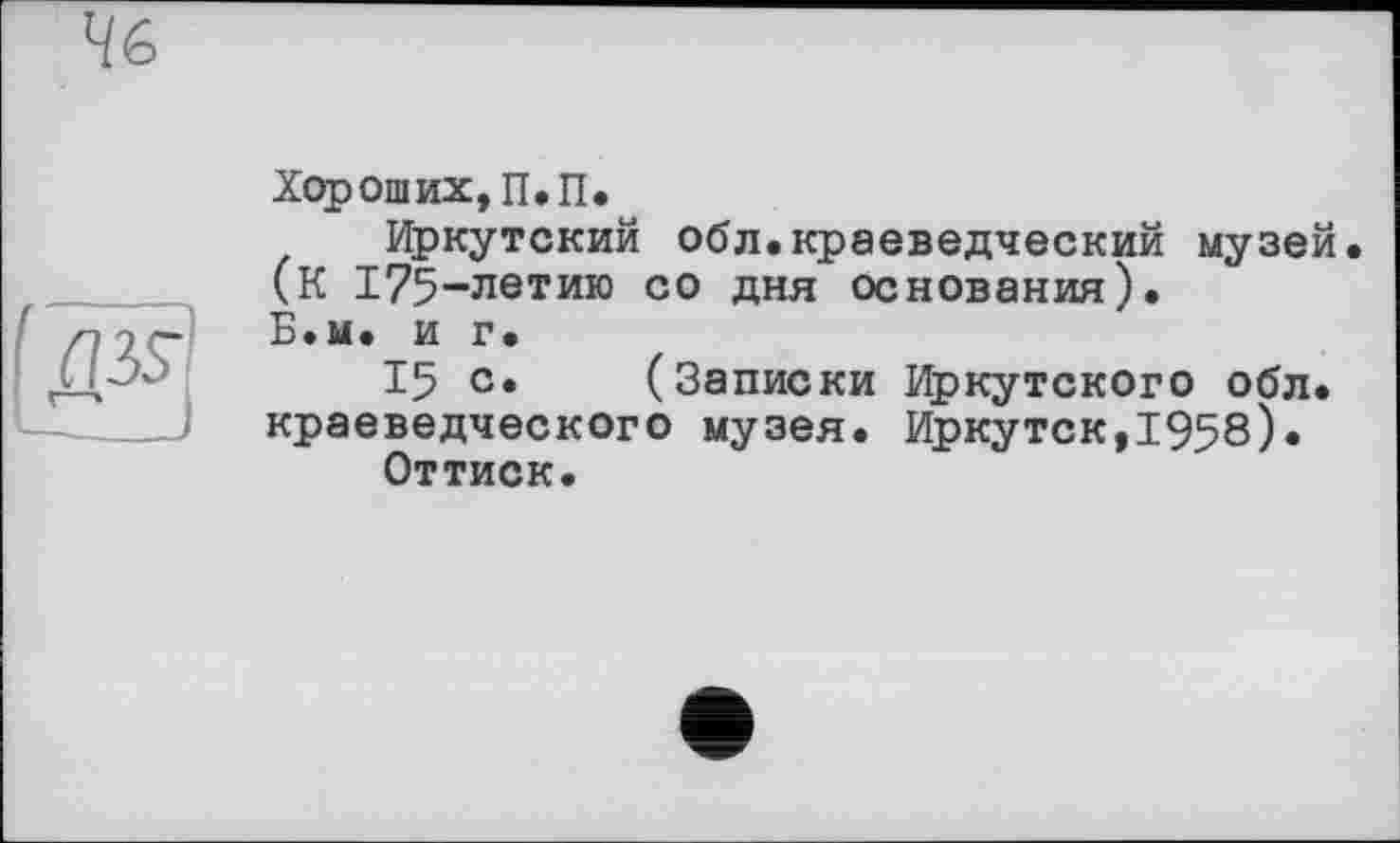 ﻿46
Д35-
—._
Хороших, П.П.
Иркутский обл.краеведческий музей. (К 175-летию со дня основания). Б.м. и г.
15 с. (Записки Иркутского обл. краеведческого музея. Иркутск,1958)« Оттиск.